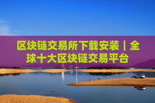 区块链交易所下载安装｜全球十大区块链交易平台