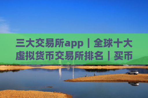三大交易所app｜全球十大虚拟货币交易所排名｜买币的软件