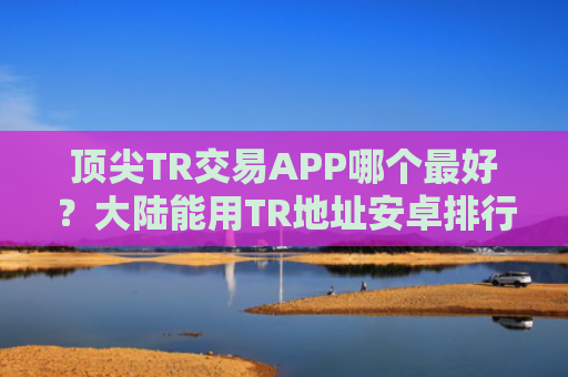顶尖TR交易APP哪个最好？大陆能用TR地址安卓排行榜