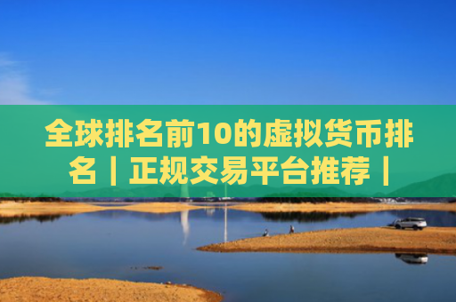 全球排名前10的虚拟货币排名｜正规交易平台推荐｜