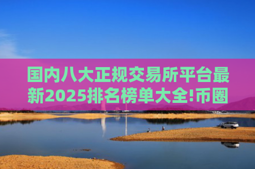 国内八大正规交易所平台最新2025排名榜单大全!币圈八大交易所排名