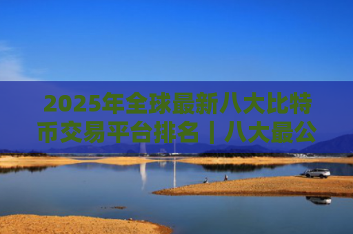 2025年全球最新八大比特币交易平台排名｜八大最公认的比特币交易APP