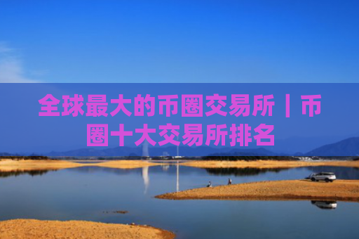 全球最大的币圈交易所|币圈十大交易所排名