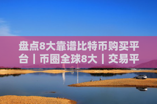 盘点8大靠谱比特币购买平台｜币圈全球8大｜交易平台排名