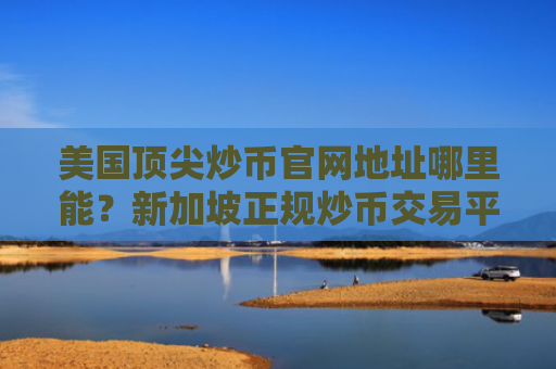美国顶尖炒币官网地址哪里能？新加坡正规炒币交易平台榜单一览