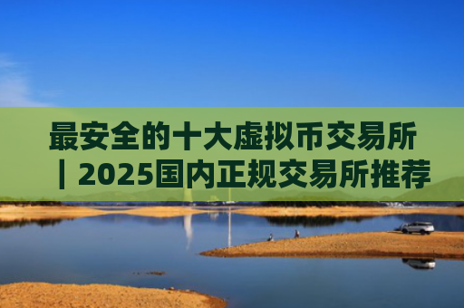 最安全的十大虚拟币交易所｜2025国内正规交易所推荐