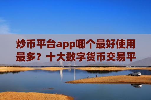 炒币平台app哪个最好使用最多？十大数字货币交易平台排名