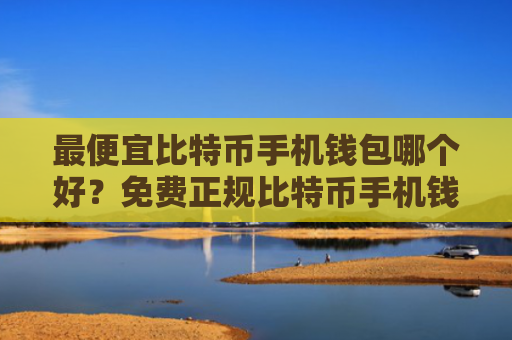 最便宜比特币手机钱包哪个好?免费正规比特币手机钱包最新排名