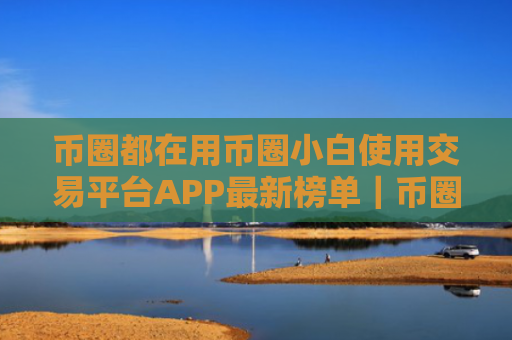币圈都在用币圈小白使用交易平台APP最新榜单|币圈都在用币圈客户端安全稳定说明