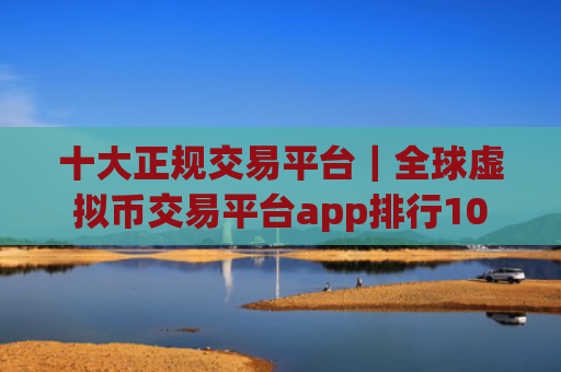 十大正规交易平台｜全球虚拟币交易平台app排行10