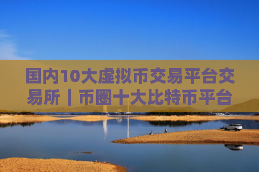 国内10大虚拟币交易平台交易所｜币圈十大比特币平台排名榜