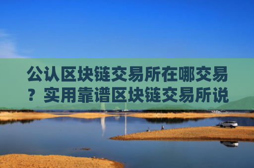 公认区块链交易所在哪交易?实用靠谱区块链交易所说明