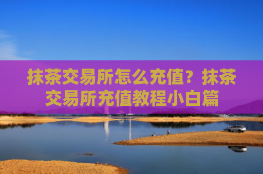 抹茶交易所怎么充值?抹茶交易所充值教程小白篇