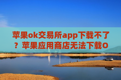 苹果ok交易所app下载不了?苹果应用商店无法下载OK 交易所App解决方案
