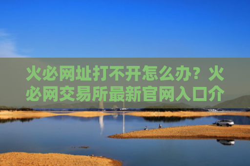 火必网址打不开怎么办？火必网交易所最新官网入口介绍