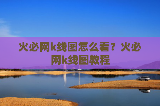 火必网k线图怎么看?火必网k线图教程