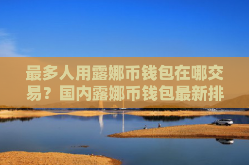 最多人用露娜币钱包在哪交易?国内露娜币钱包最新排名