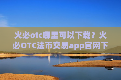 火必otc哪里可以下载?火必OTC法币交易app官网下载地址