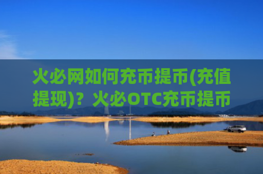 火必网如何充币提币(充值提现)？火必OTC充币提币教程