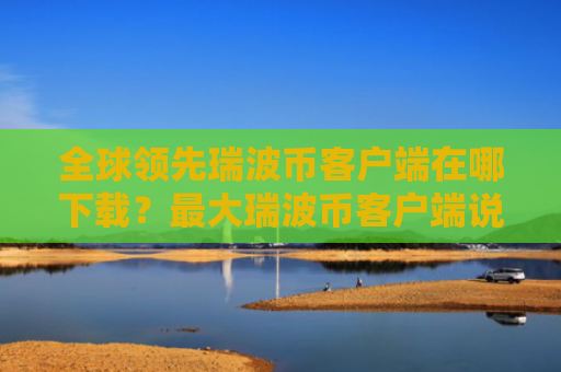 全球领先瑞波币客户端在哪下载？最大瑞波币客户端说明