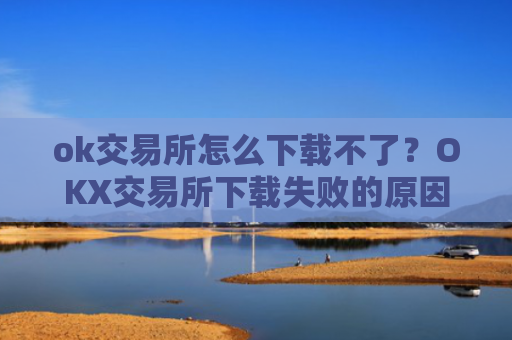 ok交易所怎么下载不了?OKX交易所下载失败的原因及解决方法