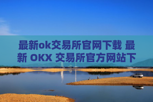 最新ok交易所官网下载 最新 OKX 交易所官方网站下载
