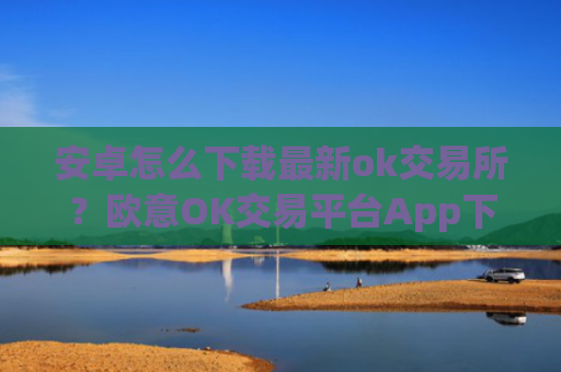 安卓怎么下载最新ok交易所？欧意OK交易平台App下载教程