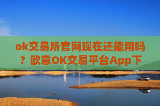 ok交易所官网现在还能用吗?欧意OK交易平台App下载教程