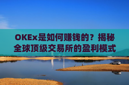 OKEx是如何赚钱的?揭秘全球顶级交易所的盈利模式与商业逻辑_okex怎么挣钱
