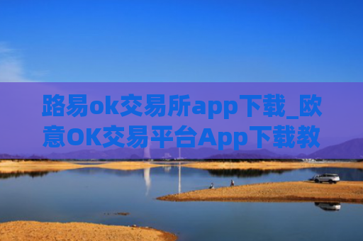 路易ok交易所app下载_欧意OK交易平台App下载教程