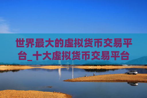 世界最大的虚拟货币交易平台_十大虚拟货币交易平台