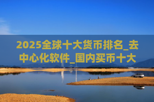 2025全球十大货币排名_去中心化软件_国内买币十大交易平台