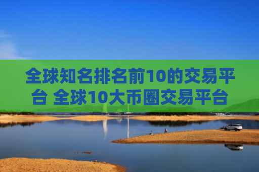 全球知名排名前10的交易平台 全球10大币圈交易平台排名2025