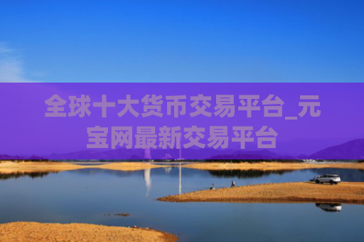 全球十大货币交易平台_元宝网最新交易平台