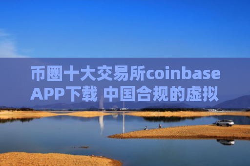币圈十大交易所coinbaseAPP下载 中国合规的虚拟币平台一览