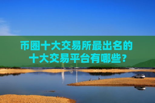 币圈十大交易所最出名的 十大交易平台有哪些？
