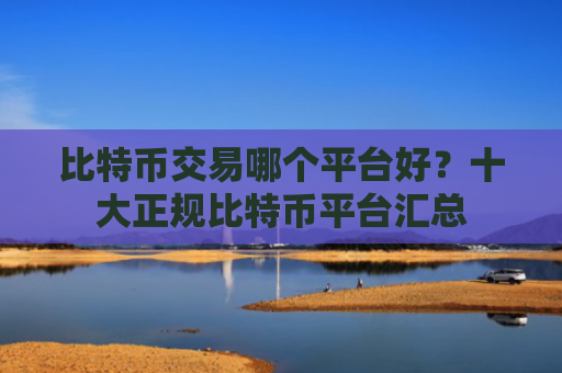 比特币交易哪个平台好?十大正规比特币平台汇总