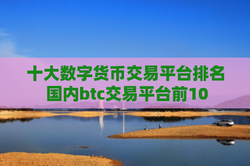 十大数字货币交易平台排名 国内btc交易平台前10