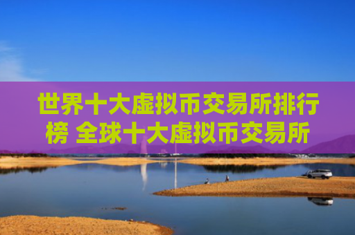 世界十大虚拟币交易所排行榜 全球十大虚拟币交易所排行榜