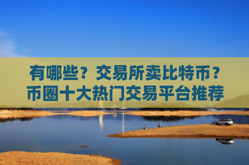 有哪些?交易所卖比特币?币圈十大热门交易平台推荐
