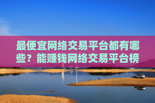 最便宜网络交易平台都有哪些？能赚钱网络交易平台榜单一览