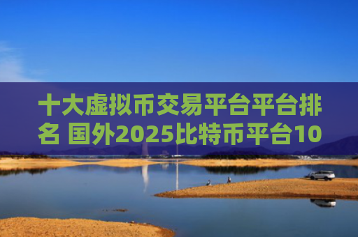 十大虚拟币交易平台平台排名 国外2025比特币平台10大交易所排行