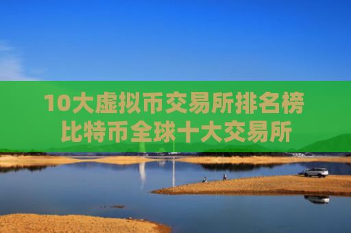10大虚拟币交易所排名榜 比特币全球十大交易所