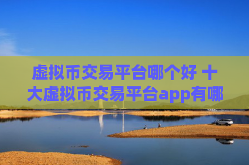 虚拟币交易平台哪个好 十大虚拟币交易平台app有哪些？