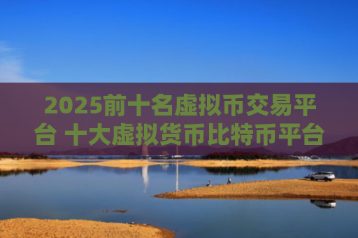 2025前十名虚拟币交易平台 十大虚拟货币比特币平台排行榜