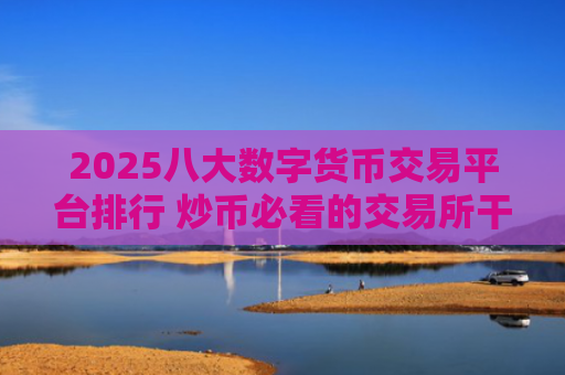 2025八大数字货币交易平台排行 炒币必看的交易所干货!