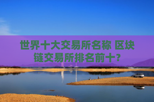 世界十大交易所名称 区块链交易所排名前十?