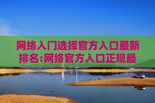 网络入门选择官方入口最新排名:网络官方入口正规最新榜单