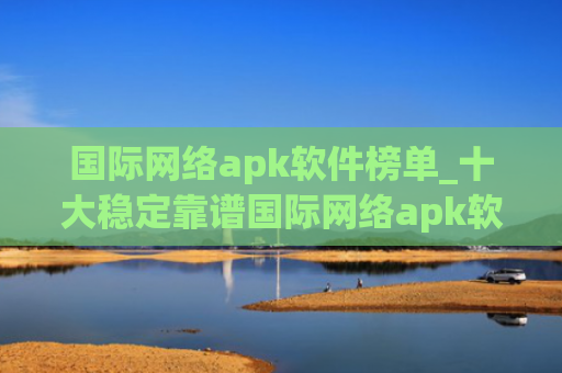 国际网络apk软件榜单_十大稳定靠谱国际网络apk软件盘点