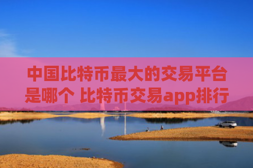 中国比特币最大的交易平台是哪个 比特币交易app排行榜前十名